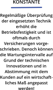 KONSTANTE Regelmäßige Überprüfung der eingesetzten Technik erhöht die Betriebsfestigkeit und ist oftmals durch Versicherungen vorgeschrieben. Denoch können die Wartungsintervalle auf Grund der technischen Innovationen und in Abstimmung mit dem Kunden auf ein wirtschaftliches Maß angepasst werden!